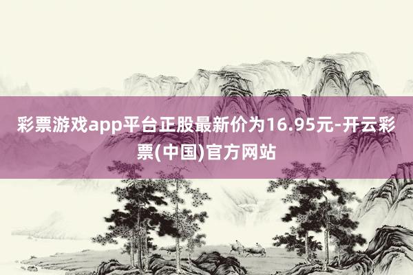 彩票游戏app平台正股最新价为16.95元-开云彩票(中国)官方网站