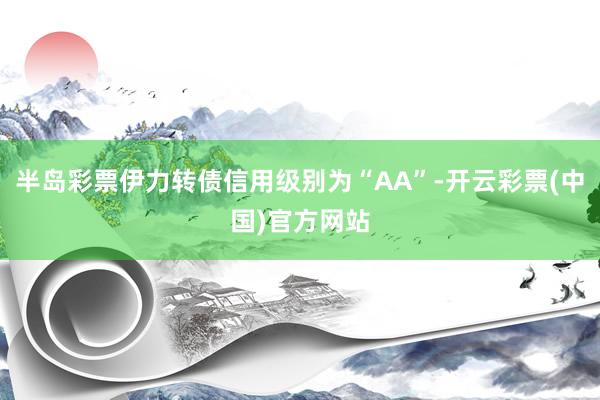 半岛彩票伊力转债信用级别为“AA”-开云彩票(中国)官方网站