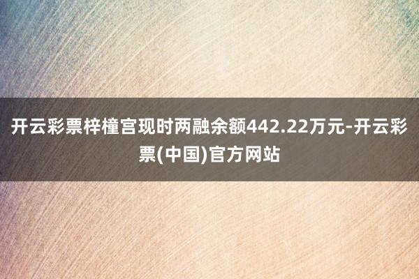 开云彩票梓橦宫现时两融余额442.22万元-开云彩票(中国)官方网站