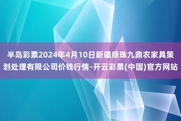 半岛彩票2024年4月10日新疆绿珠九鼎农家具策划处理有限公司价钱行情-开云彩票(中国)官方网站