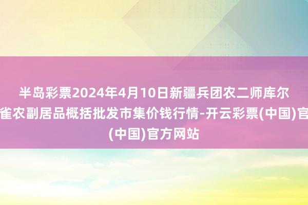 半岛彩票2024年4月10日新疆兵团农二师库尔勒市孔雀农副居品概括批发市集价钱行情-开云彩票(中国)官方网站