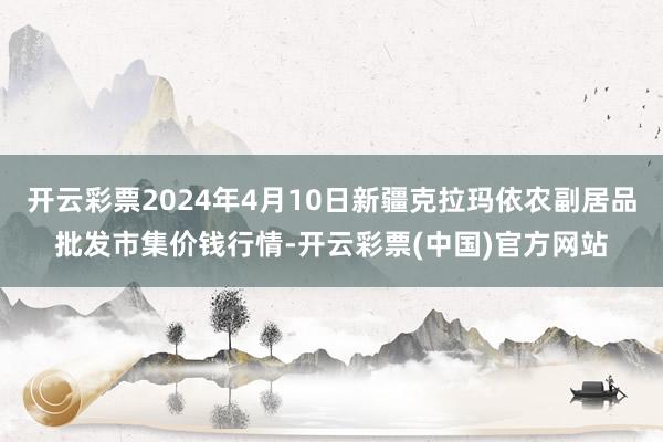 开云彩票2024年4月10日新疆克拉玛依农副居品批发市集价钱行情-开云彩票(中国)官方网站