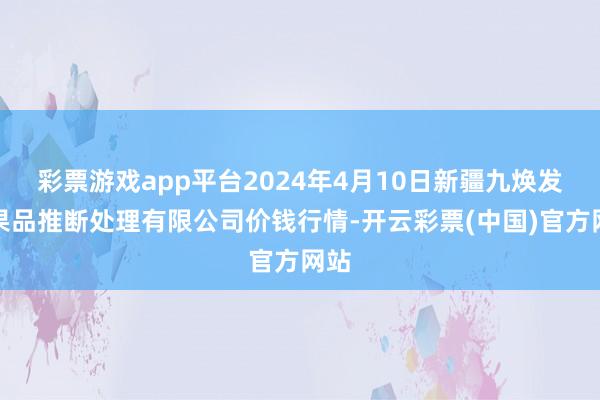 彩票游戏app平台2024年4月10日新疆九焕发和果品推断处理有限公司价钱行情-开云彩票(中国)官方网站