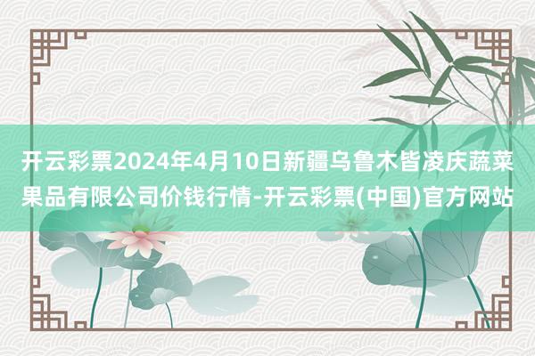 开云彩票2024年4月10日新疆乌鲁木皆凌庆蔬菜果品有限公司价钱行情-开云彩票(中国)官方网站