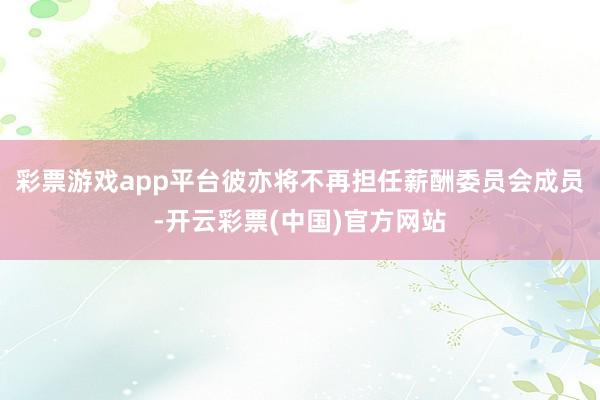 彩票游戏app平台彼亦将不再担任薪酬委员会成员-开云彩票(中国)官方网站