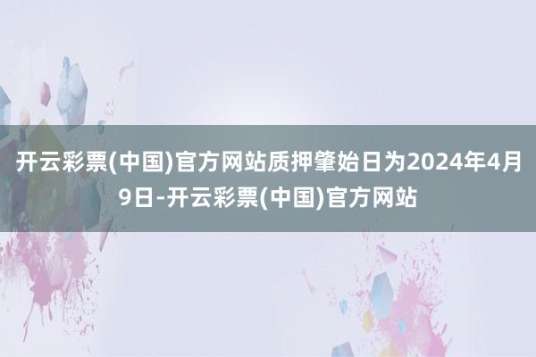 开云彩票(中国)官方网站质押肇始日为2024年4月9日-开云彩票(中国)官方网站