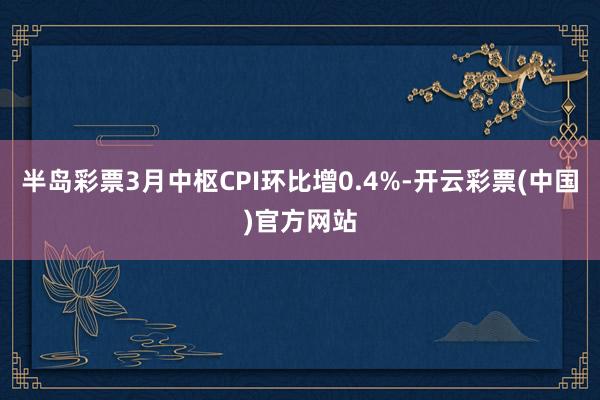 半岛彩票3月中枢CPI环比增0.4%-开云彩票(中国)官方网站