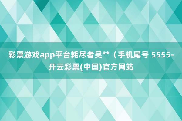 彩票游戏app平台耗尽者吴**（手机尾号 5555-开云彩票(中国)官方网站