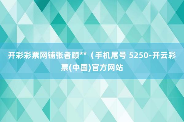 开彩彩票网铺张者顾**（手机尾号 5250-开云彩票(中国)官方网站