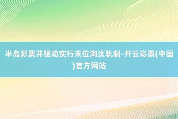 半岛彩票并驱动实行末位淘汰轨制-开云彩票(中国)官方网站