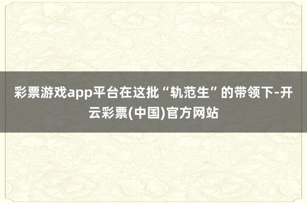 彩票游戏app平台　　在这批“轨范生”的带领下-开云彩票(中国)官方网站