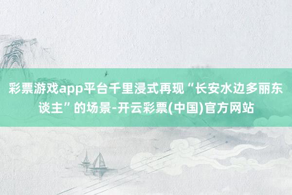 彩票游戏app平台千里浸式再现“长安水边多丽东谈主”的场景-开云彩票(中国)官方网站