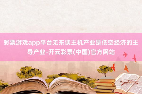 彩票游戏app平台无东谈主机产业是低空经济的主导产业-开云彩票(中国)官方网站