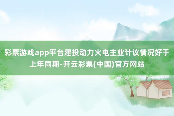 彩票游戏app平台建投动力火电主业计议情况好于上年同期-开云彩票(中国)官方网站