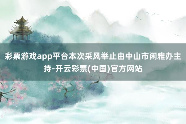 彩票游戏app平台本次采风举止由中山市闲雅办主持-开云彩票(中国)官方网站