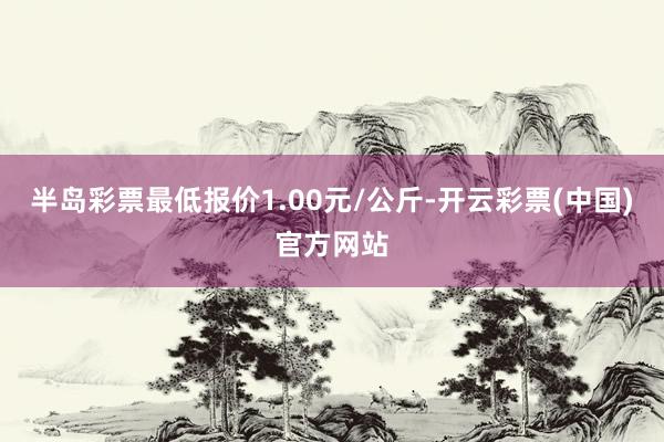 半岛彩票最低报价1.00元/公斤-开云彩票(中国)官方网站