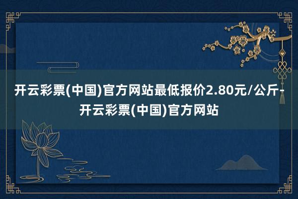 开云彩票(中国)官方网站最低报价2.80元/公斤-开云彩票(中国)官方网站