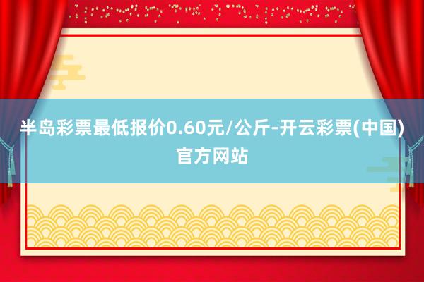 半岛彩票最低报价0.60元/公斤-开云彩票(中国)官方网站