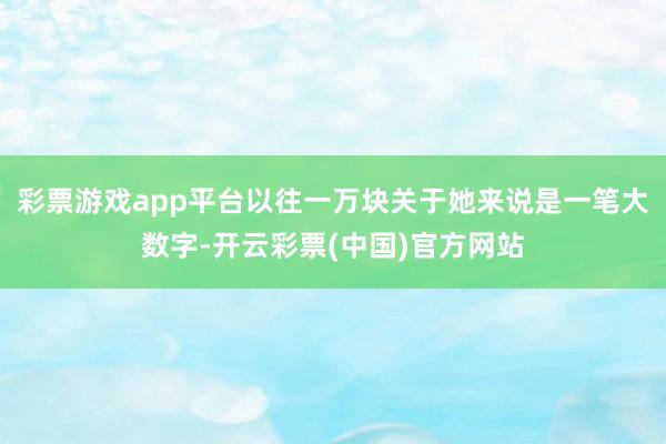 彩票游戏app平台以往一万块关于她来说是一笔大数字-开云彩票(中国)官方网站