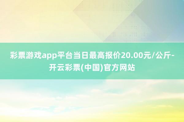 彩票游戏app平台当日最高报价20.00元/公斤-开云彩票(中国)官方网站