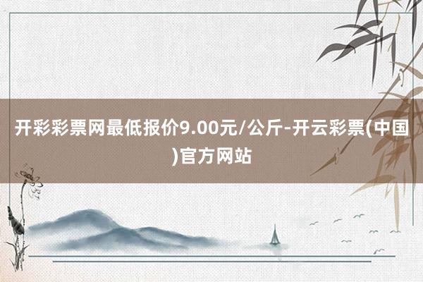 开彩彩票网最低报价9.00元/公斤-开云彩票(中国)官方网站