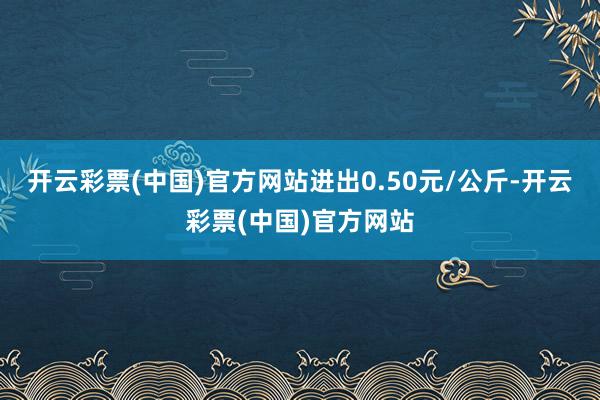 开云彩票(中国)官方网站进出0.50元/公斤-开云彩票(中国)官方网站