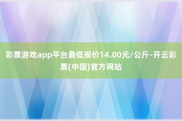 彩票游戏app平台最低报价14.00元/公斤-开云彩票(中国)官方网站