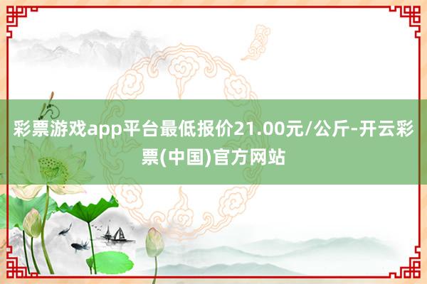 彩票游戏app平台最低报价21.00元/公斤-开云彩票(中国)官方网站