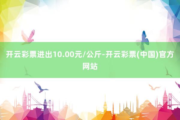 开云彩票进出10.00元/公斤-开云彩票(中国)官方网站