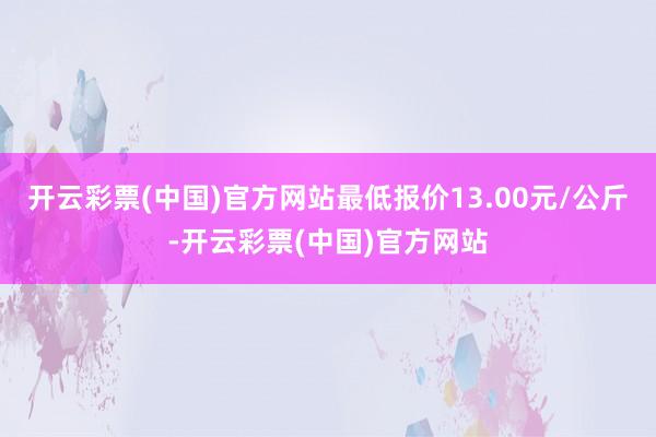 开云彩票(中国)官方网站最低报价13.00元/公斤-开云彩票(中国)官方网站