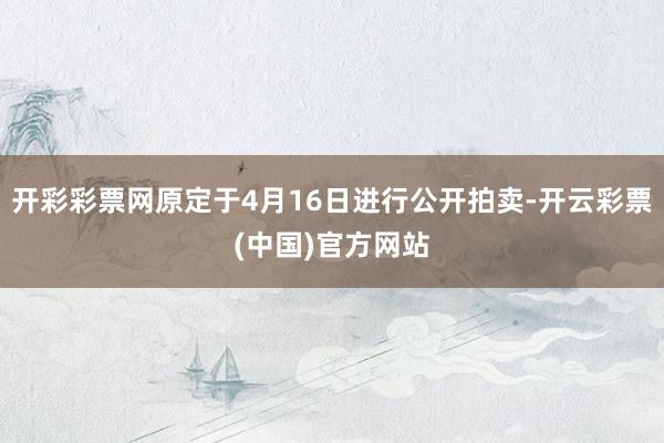 开彩彩票网原定于4月16日进行公开拍卖-开云彩票(中国)官方网站