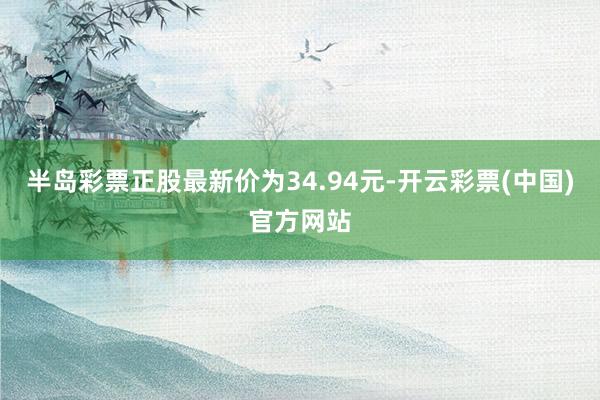 半岛彩票正股最新价为34.94元-开云彩票(中国)官方网站