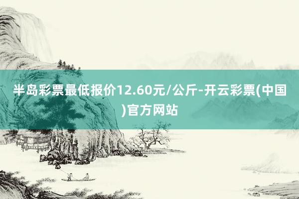 半岛彩票最低报价12.60元/公斤-开云彩票(中国)官方网站