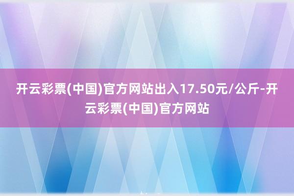 开云彩票(中国)官方网站出入17.50元/公斤-开云彩票(中国)官方网站