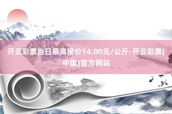 开云彩票当日最高报价14.00元/公斤-开云彩票(中国)官方网站