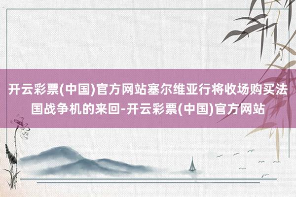 开云彩票(中国)官方网站塞尔维亚行将收场购买法国战争机的来回-开云彩票(中国)官方网站