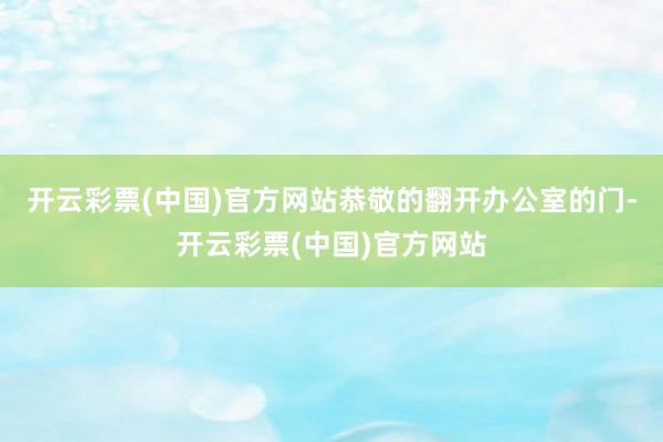 开云彩票(中国)官方网站恭敬的翻开办公室的门-开云彩票(中国)官方网站