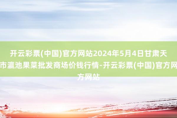 开云彩票(中国)官方网站2024年5月4日甘肃天水市瀛池果菜批发商场价钱行情-开云彩票(中国)官方网站