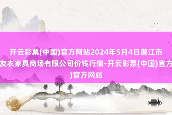 开云彩票(中国)官方网站2024年5月4日潜江市四季友农家具商场有限公司价钱行情-开云彩票(中国)官方网站