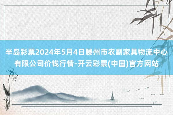 半岛彩票2024年5月4日滕州市农副家具物流中心有限公司价钱行情-开云彩票(中国)官方网站