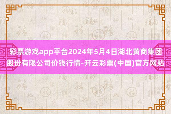 彩票游戏app平台2024年5月4日湖北黄商集团股份有限公司价钱行情-开云彩票(中国)官方网站