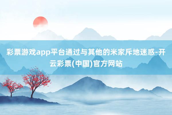 彩票游戏app平台通过与其他的米家斥地迷惑-开云彩票(中国)官方网站