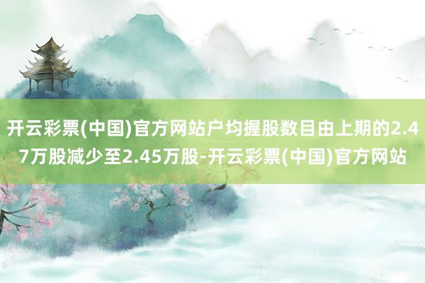 开云彩票(中国)官方网站户均握股数目由上期的2.47万股减少至2.45万股-开云彩票(中国)官方网站