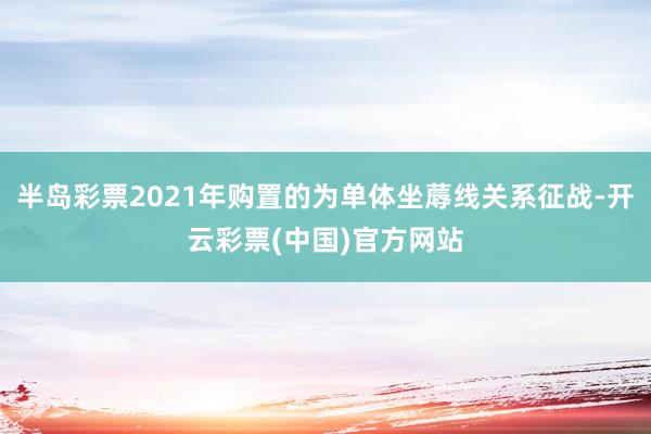 半岛彩票2021年购置的为单体坐蓐线关系征战-开云彩票(中国)官方网站