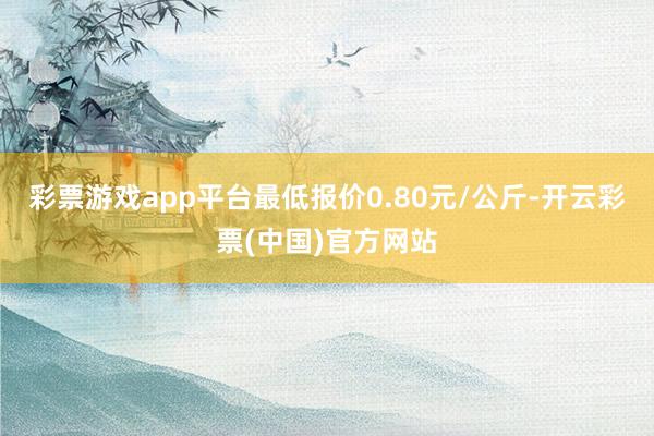 彩票游戏app平台最低报价0.80元/公斤-开云彩票(中国)官方网站