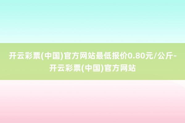 开云彩票(中国)官方网站最低报价0.80元/公斤-开云彩票(中国)官方网站