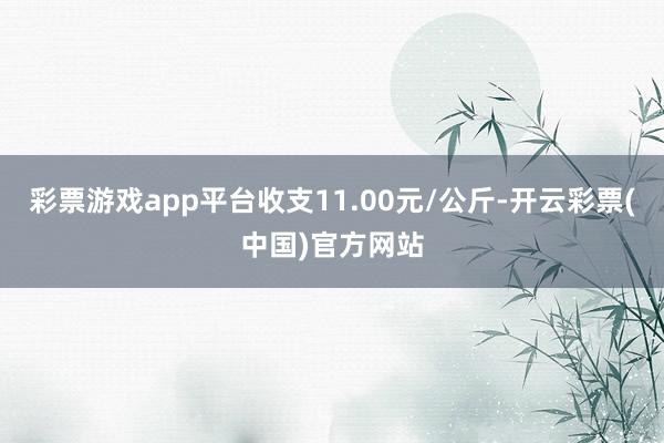 彩票游戏app平台收支11.00元/公斤-开云彩票(中国)官方网站