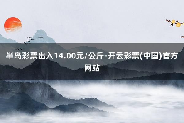 半岛彩票出入14.00元/公斤-开云彩票(中国)官方网站