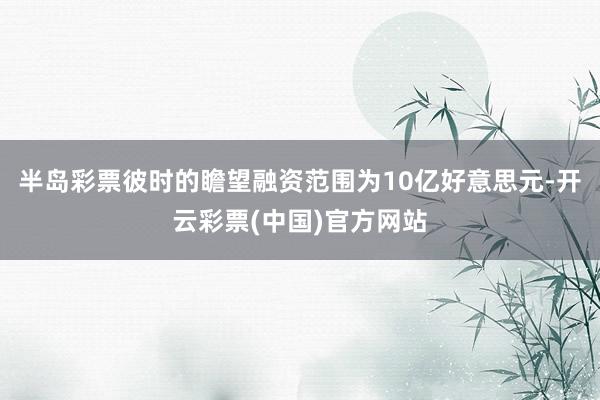 半岛彩票彼时的瞻望融资范围为10亿好意思元-开云彩票(中国)官方网站