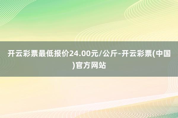 开云彩票最低报价24.00元/公斤-开云彩票(中国)官方网站